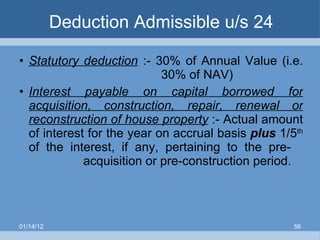 Deduction Admissible u/s 24 Statutory deduction  :- 30% of Annual Value (i.e.    30% of NAV) Interest payable on capital borrowed for acquisition, construction, repair, renewal or reconstruction of house property  :- Actual amount of interest for the year on accrual basis  plus   1/5 th  of the interest, if any, pertaining to the pre- acquisition or pre-construction period. 01/14/12 