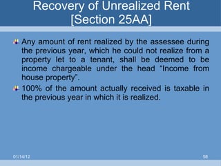 Recovery of Unrealized Rent [Section 25AA] Any amount of rent realized by the assessee during the previous year, which he could not realize from a property let to a tenant, shall be deemed to be income chargeable under the head “Income from house property”. 100% of the amount actually received is taxable in the previous year in which it is realized. 01/14/12 