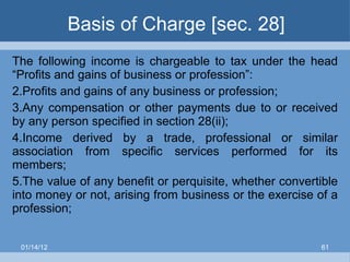 Basis of Charge [sec. 28] The following income is chargeable to tax under the head “Profits and gains of business or profession”: Profits and gains of any business or profession; Any compensation or other payments due to or received by any person specified in section 28(ii); Income derived by a trade, professional or similar association from specific services performed for its members; The value of any benefit or perquisite, whether convertible into money or not, arising from business or the exercise of a profession; 01/14/12 