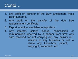 Contd… any profit on transfer of the Duty Entitlement Pass Book Scheme. Any profit on the transfer of the duty free replenishment certificate; Export incentive available to exporters; Any interest, salary, bonus, commission or remuneration received by a partner from firm; Any sum received for not carrying out any activity in  relation to any business or not to  share any know-how, patent,  copyright, trademark, etc.  01/14/12 