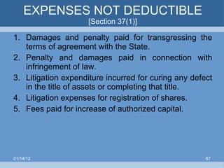 EXPENSES NOT DEDUCTIBLE  [Section 37(1)] Damages and penalty paid for transgressing the terms of agreement with the State. Penalty and damages paid in connection with infringement of law. Litigation expenditure incurred for curing any defect in the title of assets or completing that title. Litigation expenses for registration of shares. Fees paid for increase of authorized capital. 01/14/12 