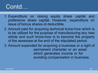 Contd… Expenditure on raising equity share capital and preference share capital. However, expenditure on issue of bonus shares id deductible. Amount paid for acquiring technical know-how which is to be utilized for the purpose of manufacturing any new article and such know-how is to become the property of the assessee at the end of the stipulated period. Amount expended for acquiring a business or a right of  permanent character or an asset  which generates income or for  avoiding compensation in business. 01/14/12 