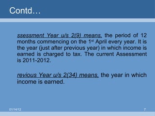 Contd… Assessment Year u/s 2(9) means,  the period of 12 months commencing on the 1 st  April every year. It is the year (just after previous year) in which income is earned is charged to tax. The current Assessment is 2011-2012. Previous Year u/s 2(34) means,  the year in which income is earned. 01/14/12 