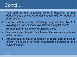 Contd… Tax paid by the assessee (who is defaulter by not deducting tax at source under section 195) on behalf of non-resident. Compensation paid to contracting party with the object of avoiding an unnecessary investment in capital assets. Expenditure on shifting of registered office. Insurance premia paid by a firm on life insurance policies of its partners.  Amount paid by liquor contractor to police staff and other officer to enable it to make unauthorized purchases and sales of liquor. 01/14/12 