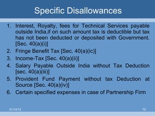 Specific Disallowances Interest, Royalty, fees for Technical Services payable outside India,if on such amount tax is deductible but tax has not been deducted or deposited with Government. [Sec. 40(a)(i)] Fringe Benefit Tax [Sec. 40(a)(ic)]  Income-Tax [Sec. 40(a)(ii)] Salary Payable Outside India without Tax Deduction [sec. 40(a)(iii)] Provident Fund Payment without tax Deduction at Source [Sec. 40(a)(iv)]  Certain specified expenses in case of Partnership Firm 01/14/12 