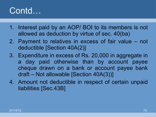 Contd… Interest paid by an AOP/ BOI to its members is not allowed as deduction by virtue of sec. 40(ba) Payment to relatives in excess of fair value – not deductible [Section 40A(2)] Expenditure in excess of Rs. 20,000 in aggregate in a day paid otherwise than by account payee cheque drawn on a bank or account payee bank draft – Not allowable [Section 40A(3))]  Amount not deductible in respect of certain unpaid liabilities [Sec.43B]  01/14/12 