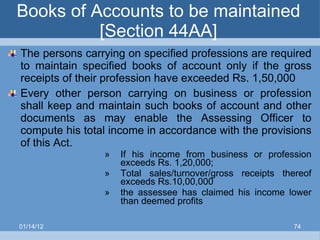 Books of Accounts to be maintained [Section 44AA] The persons carrying on specified professions are required to maintain specified books of account only if the gross receipts of their profession have exceeded Rs. 1,50,000 Every other person carrying on business or profession shall keep and maintain such books of account and other documents as may enable the Assessing Officer to compute his total income in accordance with the provisions of this Act. If his income from business or profession exceeds Rs. 1,20,000; Total sales/turnover/gross receipts thereof exceeds Rs.10,00,000 the assessee has claimed his income lower than deemed profits   01/14/12 