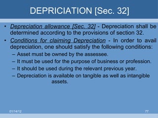 DEPRICIATION [Sec. 32] Depreciation allowance [Sec. 32]  -   Depreciation   shall be determined according to the provisions of section 32. Conditions for claiming Depreciation  - In order to avail depreciation, one should satisfy the following conditions: Asset must be owned by the assessee. It must be used for the purpose of business or profession. It should be used during the relevant previous year. Depreciation is available on tangible as well as intangible  assets. 01/14/12 