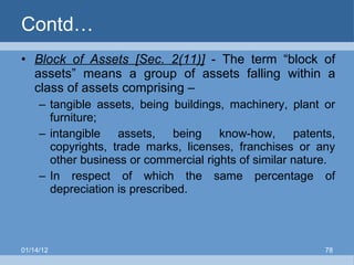 Contd… Block of Assets [Sec. 2(11)]  - The term “block of assets” means a group of assets falling within a class of assets comprising – tangible assets, being buildings, machinery, plant or furniture; intangible assets, being know-how, patents, copyrights, trade marks, licenses, franchises or any other business or commercial rights of similar nature. In respect of which the same percentage of depreciation is prescribed. 01/14/12 