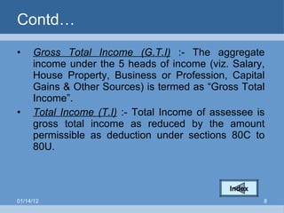 Contd… Gross Total Income (G.T.I)  :- The aggregate income under the 5 heads of income (viz. Salary, House Property, Business or Profession, Capital Gains & Other Sources) is termed as “Gross Total Income”. Total Income (T.I)  :- Total Income of assessee is gross total income as reduced by the amount permissible as deduction under sections 80C to 80U. Index 01/14/12 