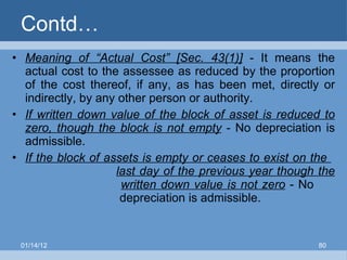 Contd… Meaning of “Actual Cost” [Sec. 43(1)]  - It means the actual cost to the assessee as reduced by the proportion of the cost thereof, if any, as has been met, directly or indirectly, by any other person or authority. If written down value of the block of asset is reduced to zero, though the block is not empty  - No depreciation is admissible. If the block of assets is empty or ceases to exist on the  last day of the previous year though the    written down value is not zero  - No   depreciation is admissible. 01/14/12 