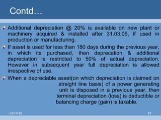 Contd… Additional depreciation @ 20% is available on new plant or machinery acquired & installed after 31.03.05, if used in production or manufacturing. If asset is used for less than 180 days during the previous year, in which its purchased, then deprecation & additional depreciation is restricted to 50% of actual depreciation. However in subsequent year full depreciation is allowed irrespective of use. When a depreciable asset(on which depreciation is claimed on    straight line basis) of a power generating    unit is disposed in a previous year, then    terminal depreciation (loss) is deductible or    balancing charge (gain) is taxable. 01/14/12 