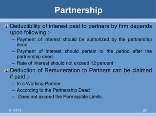 Partnership Deductibility of interest paid to partners by firm depends upon following :- Payment of interest should be authorized by the partnership deed Payment of interest should pertain to the period after the partnership deed. Rate of interest should not exceed 12 percent Deduction of Remuneration to Partners can be claimed if paid :- to a Working Partner According to the Partnership Deed Does not exceed the Permissible Limits. 01/14/12 