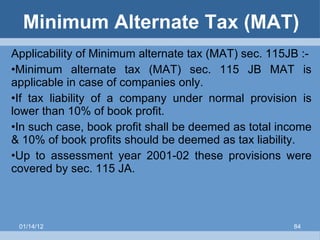 Minimum Alternate Tax (MAT) Applicability of Minimum alternate tax (MAT) sec. 115JB :- Minimum alternate tax (MAT) sec. 115 JB MAT is applicable in case of companies only. If tax liability of a company under normal provision is lower than 10% of book profit. In such case, book profit shall be deemed as total income & 10% of book profits should be deemed as tax liability.  Up to assessment year 2001-02 these provisions were covered by sec. 115 JA. 01/14/12 