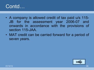 Contd… A company is allowed credit of tax paid u/s 115-JB for the assessment year 2006-07 and onwards in accordance with the provisions of section 115-JAA.  MAT credit can be carried forward for a period of seven years. Index 01/14/12 