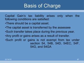 Basis of Charge Capital Gain’s tax liability arises only when the following conditions are satisfied: There should be a capital asset. The capital asset is transferred by the assessee Such transfer takes place during the previous year. Any profit or gains arises as a result of transfer. Such profit or gains is not exempt from tax under  section 54, 54B, 54D, 54EC, 54F,  54G, and 54GA 01/14/12 