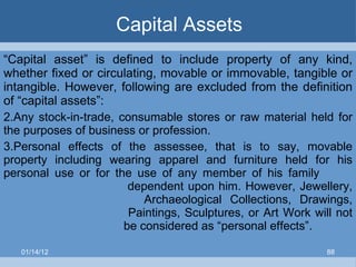 Capital Assets “ Capital asset” is defined to include property of any kind, whether fixed or circulating, movable or immovable, tangible or intangible. However, following are excluded from the definition of “capital assets”: Any stock-in-trade, consumable stores or raw material held for the purposes of business or profession. Personal effects of the assessee, that is to say, movable property including wearing apparel and furniture held for his personal use or for the use of any member of his family    dependent upon him. However, Jewellery,    Archaeological Collections, Drawings,    Paintings, Sculptures, or Art Work will not    be considered as “personal effects”. 01/14/12 