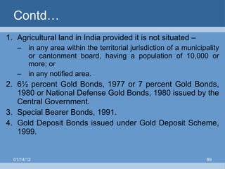 Contd… Agricultural land in India provided it is not situated – in any area within the territorial jurisdiction of a municipality or cantonment board, having a population of 10,000 or more; or in any notified area. 6½ percent Gold Bonds, 1977 or 7 percent Gold Bonds, 1980 or National Defense Gold Bonds, 1980 issued by the Central Government. Special Bearer Bonds, 1991. Gold Deposit Bonds issued under Gold Deposit Scheme, 1999. 01/14/12 