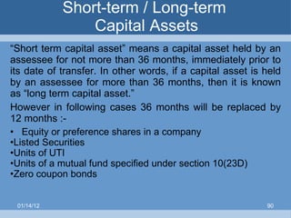 Short-term / Long-term  Capital Assets “ Short term capital asset” means a capital asset held by an assessee for not more than 36 months, immediately prior to its date of transfer. In other words, if a capital asset is held by an assessee for more than 36 months, then it is known as “long term capital asset.” However in following cases 36 months will be replaced by 12 months :- Equity or preference shares in a company Listed Securities Units of UTI Units of a mutual fund specified under section 10(23D) Zero coupon bonds 01/14/12 