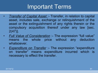 Important Terms Transfer of Capital Asset  :- Transfer, in relation to capital asset, includes sale, exchange or relinquishment of the asset or the extinguishment of any rights therein or the compulsory acquisition thereof under any law [sec. 2(47)]. Full Value of Consideration  :- The expression “full value” means the whole price without any deduction whatsoever. Expenditure on Transfer  :- The expression “expenditure on transfer” means expenditure incurred which is necessary to effect the transfer. 01/14/12 