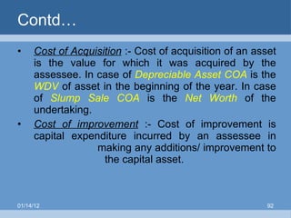 Contd… Cost of Acquisition  :- Cost of acquisition of an asset is the value for which it was acquired by the assessee. In case of  Depreciable Asset COA  is the  WDV  of asset in the beginning of the year. In case of  Slump Sale COA  is the  Net Worth  of the undertaking. Cost of improvement   :- Cost of improvement is capital expenditure incurred by an assessee in    making any additions/ improvement to  the capital asset. 01/14/12 