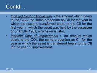 Contd… Indexed Cost of Acquisition  :- the amount which bears to the COA, the same proportion as CII for the year in which the asset is transferred bears to the CII for the first year in which the asset was held by the assessee or on 01.04.1981, whichever is later. Indexed Cost of Improvement  :- an amount which bears to the COI, the same proportion as CII for the year in which the asset is transferred bears to the CII for the year of improvement. 01/14/12 