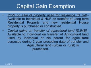 Capital Gain Exemption Profit on sale of property used for residence [S. 54] :- Available to Individual & HUF on transfer of Long-term Residential Property and new residential House property is purchased or constructed. Capital gains on transfer of agricultural land [S.54B] :-   Available to Individual on transfer of Agricultural land used by individual or his parent for agricultural purposes during 2 year preceding date of transfer and    Agricultural land (urban or rural) is    purchased. 01/14/12 