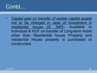 Contd… Capital gain on transfer of certain capital assets not to be charged in case of investment in residential house [S. 54F] :- Available to Individual & HUF on transfer of Long-term Asset other than Residential house Property and residential House property is purchased or constructed. 01/14/12 