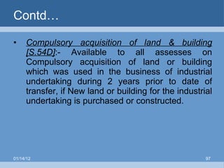 Contd… Compulsory acquisition of land & building [S.54D] :- Available to all assesses on Compulsory acquisition of land or building which was used in the business of industrial undertaking during 2 years prior to date of transfer, if New land or building for the industrial undertaking is purchased or constructed. 01/14/12 