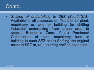 Contd… Shifting of undertaking to SEZ [Sec.54GA] :- Available to all assesses on Transfer of plant, machinery or land or building for shifting industrial undertaking from urban area to special Economic Zone, if (a) Purchase/ Construction of plant, machinery, land or building in such SEZ or (b) Shifting the original asset to SEZ or, (c) Incurring notified expenses. 01/14/12 