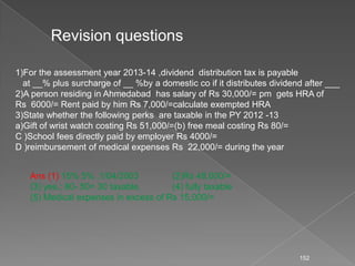 152
Revision questions
1)For the assessment year 2013-14 ,dividend distribution tax is payable
at __% plus surcharge of __ %by a domestic co if it distributes dividend after ___
2)A person residing in Ahmedabad has salary of Rs 30,000/= pm gets HRA of
Rs 6000/= Rent paid by him Rs 7,000/=calculate exempted HRA
3)State whether the following perks are taxable in the PY 2012 -13
a)Gift of wrist watch costing Rs 51,000/=(b) free meal costing Rs 80/=
C )School fees directly paid by employer Rs 4000/=
D )reimbursement of medical expenses Rs 22,000/= during the year
Ans (1) 15% 5% ,1/04/2003 (2)Rs 48,000/=
(3) yes.; 80- 50= 30 taxable, (4) fully taxable
(5) Medical expenses in excess of Rs 15,000/=
 