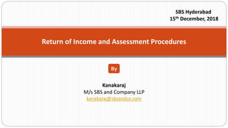 Return of Income and Assessment Procedures
Kanakaraj
M/s SBS and Company LLP
kanakaraj@sbsandco.com
By
SBS Hyderabad
15th December, 2018
 