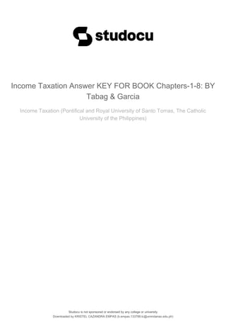 Studocu is not sponsored or endorsed by any college or university
Income Taxation Answer KEY FOR BOOK Chapters-1-8: BY
Tabag & Garcia
Income Taxation (Pontifical and Royal University of Santo Tomas, The Catholic
University of the Philippines)
Studocu is not sponsored or endorsed by any college or university
Income Taxation Answer KEY FOR BOOK Chapters-1-8: BY
Tabag & Garcia
Income Taxation (Pontifical and Royal University of Santo Tomas, The Catholic
University of the Philippines)
Downloaded by KRISTEL CAZANDRA EMPAS (k.empas.133788.tc@umindanao.edu.ph)
lOMoARcPSD|20337076
 