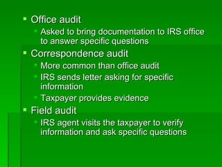 Office audit Asked to bring documentation to IRS office to answer specific questions Correspondence audit More common than office audit IRS sends letter asking for specific information Taxpayer provides evidence Field audit IRS agent visits the taxpayer to verify information and ask specific questions 