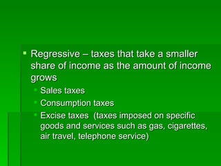 Regressive – taxes that take a smaller share of income as the amount of income grows Sales taxes Consumption taxes  Excise taxes  (taxes imposed on specific goods and services such as gas, cigarettes, air travel, telephone service) 