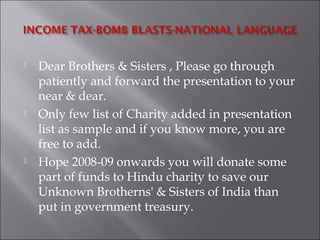  Dear Brothers & Sisters , Please go through
patiently and forward the presentation to your
near & dear.
 Only few list of Charity added in presentation
list as sample and if you know more, you are
free to add.
 Hope 2008-09 onwards you will donate some
part of funds to Hindu charity to save our
Unknown Brotherns' & Sisters of India than
put in government treasury.
 