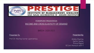 Presented To:
Prof. Dr. Nischay kumar upamannyu
POWERPOINT PRESENTATION
INCOME AND CROSS ELASTICITY OF DEMAND
BATCH- 2020-2023
Presented By:
Ankita Sharma,
Sachin Savita,
Prince Rajput
B.Com Honours sem-1
 