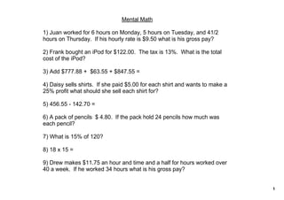 Mental Math

1) Juan worked for 6 hours on Monday, 5 hours on Tuesday, and 41/2 
hours on Thursday.  If his hourly rate is $9.50 what is his gross pay?

2) Frank bought an iPod for $122.00.  The tax is 13%.  What is the total 
cost of the iPod? 

3) Add $777.88 +  $63.55 + $847.55 = 

4) Daisy sells shirts.  If she paid $5.00 for each shirt and wants to make a 
25% profit what should she sell each shirt for? 

5) 456.55 ­ 142.70 = 

6) A pack of pencils  $ 4.80.  If the pack hold 24 pencils how much was 
each pencil?

7) What is 15% of 120? 

8) 18 x 15 = 

9) Drew makes $11.75 an hour and time and a half for hours worked over 
40 a week.  If he worked 34 hours what is his gross pay? 


                                                                                1
 