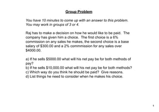 Group Problem

You have 10 minutes to come up with an answer to this problem.  
You may work in groups of 3 or 4.

Raj has to make a decision on how he would like to be paid.  The 
company has given him a choice.  The first choice is a 6% 
commission on any sales he makes, the second choice is a base 
salary of $300.00 and a 2% commmission for any sales over 
$4000.00.  

a) If he sells $5000.00 what will his net pay be for both methods of 
pay?
b) If he sells $10,000.00 what will his net pay be for both methods?
c) Which way do you think he should be paid?  Give reasons.
d) List things he need to consider when he makes his choice. 




                                                                        1
 