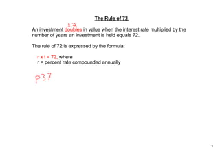 The Rule of 72 

An investment doubles in value when the interest rate multiplied by the 
number of years an investment is held equals 72.

The rule of 72 is expressed by the formula:

    r x t = 72, where
    r = percent rate compounded annually




                                                                           1
 