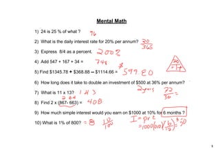 Mental Math
1)  24 is 25 % of what ?

2)  What is the daily interest rate for 20% per annum?

3)  Express  8/4 as a percent.

4)  Add 547 + 167 + 34 =

5) Find $1345.78 + $368.88 ­­ $1114.66 = 
 
6)  How long does it take to double an investment of $500 at 36% per annum?

7)  What is 11 x 13?

8)  Find 2 x (867­ 663) =

9)  How much simple interest would you earn on $1000 at 10% for 6 months ?

10) What is 1% of 800?




                                                                              1
 