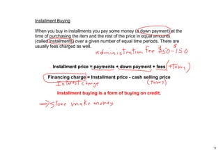 Installment Buying

When you buy in installments you pay some money (a down payment) at the 
time of purchasing the item and the rest of the price in equal amounts 
(called installments) over a given number of equal time periods. There are 
usually fees charged as well.



         Installment price = payments + down payment + fees

      Financing charge = Installment price ­ cash selling price


           Installment buying is a form of buying on credit.  




                                                                              1
 