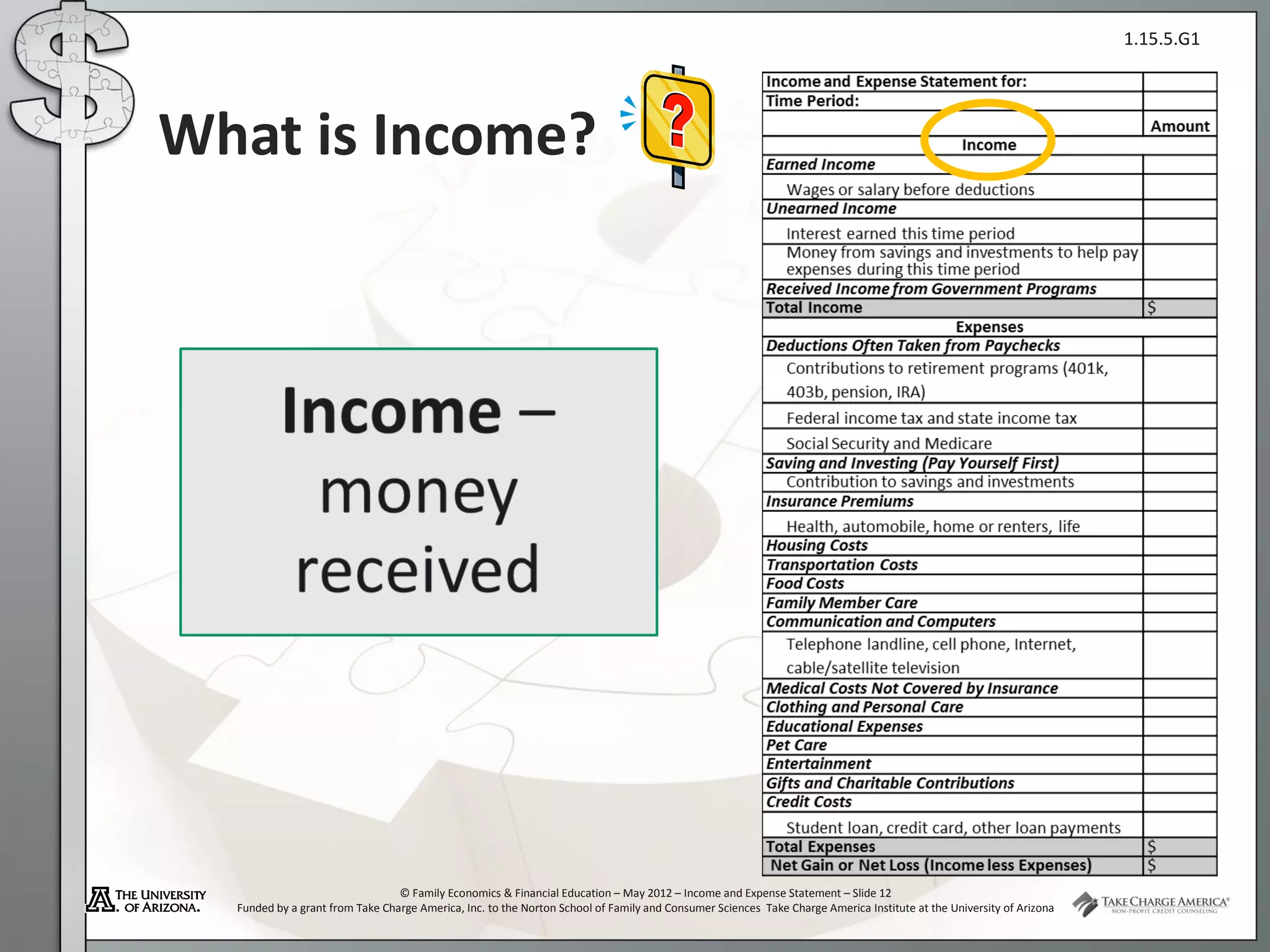 1.15.5.G1




What is Income?




                                 © Family Economics & Financial Education – May 2012 – Income and Expense Statement – Slide 12
  Funded by a grant from Take Charge America, Inc. to the Norton School of Family and Consumer Sciences Take Charge America Institute at the University of Arizona
 