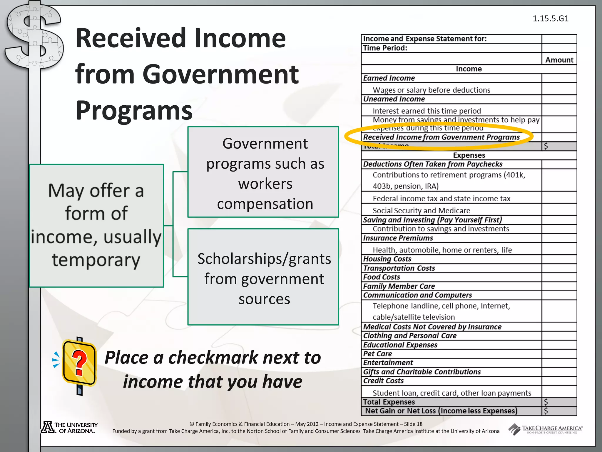 1.15.5.G1

Received Income
from Government
Programs
                                          Government
                                        programs such as
                                            workers
                                         compensation


                                     Scholarships/grants
                                      from government
                                           sources


 Place a checkmark next to
   income that you have
                                 © Family Economics & Financial Education – May 2012 – Income and Expense Statement – Slide 18
  Funded by a grant from Take Charge America, Inc. to the Norton School of Family and Consumer Sciences Take Charge America Institute at the University of Arizona
 