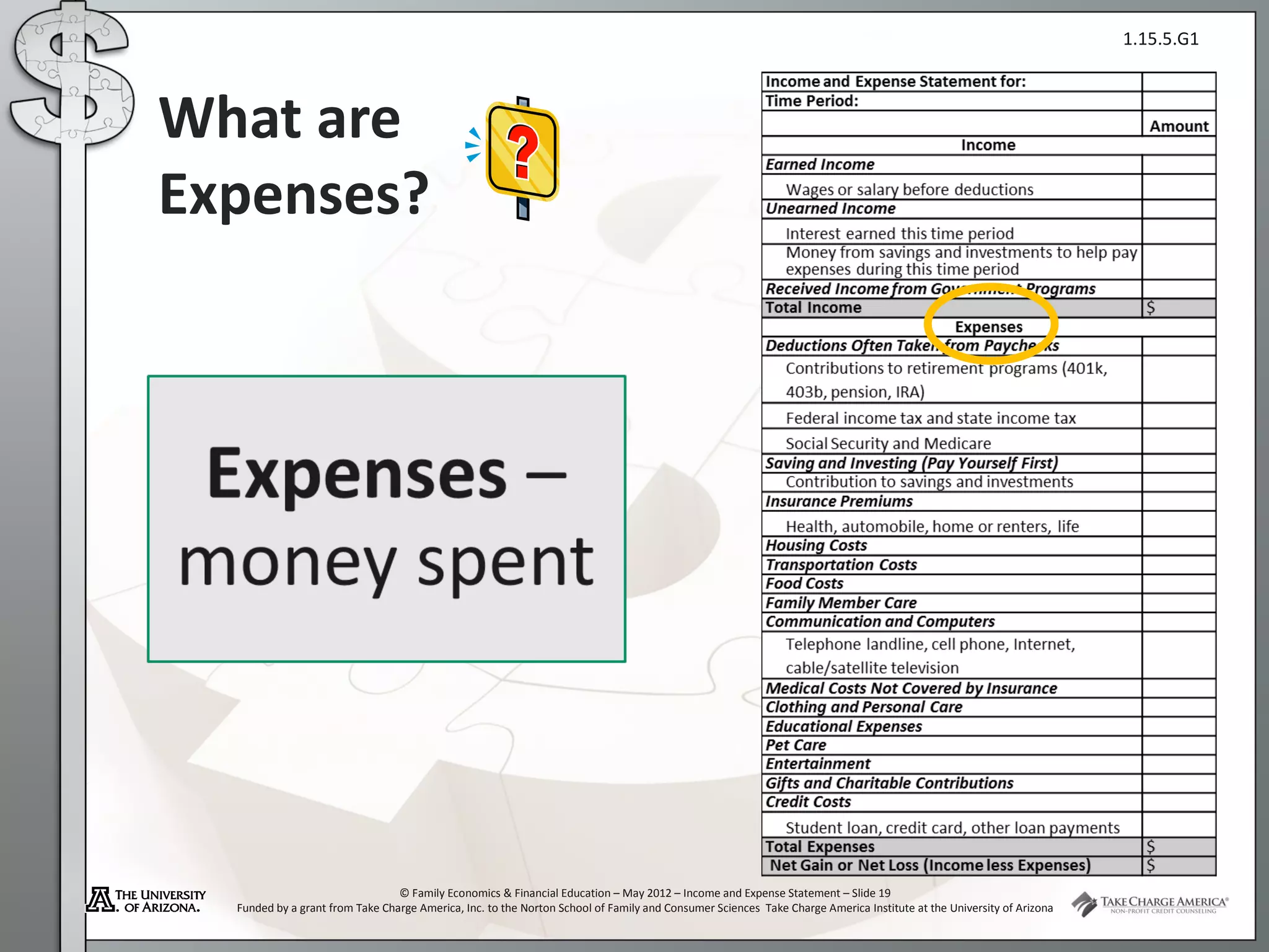 1.15.5.G1



What are
Expenses?




                                 © Family Economics & Financial Education – May 2012 – Income and Expense Statement – Slide 19
  Funded by a grant from Take Charge America, Inc. to the Norton School of Family and Consumer Sciences Take Charge America Institute at the University of Arizona
 