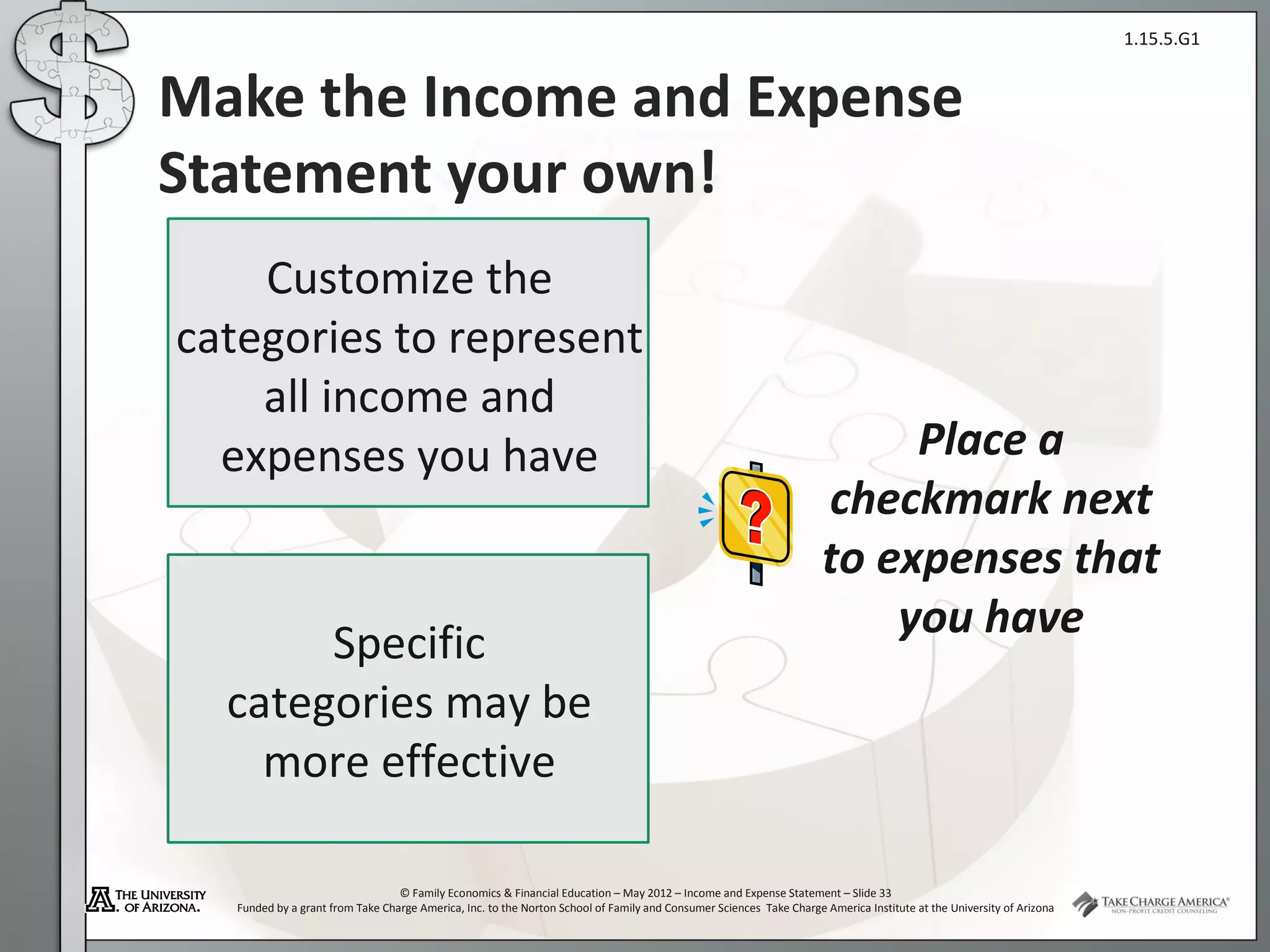 1.15.5.G1


Make the Income and Expense
Statement your own!
    Customize the
categories to represent
    all income and
  expenses you have                                                                                                       Place a
                                                                                                                     checkmark next
                                                                                                                     to expenses that
                                                                                                                         you have
       Specific
  categories may be
    more effective

                                  © Family Economics & Financial Education – May 2012 – Income and Expense Statement – Slide 33
   Funded by a grant from Take Charge America, Inc. to the Norton School of Family and Consumer Sciences Take Charge America Institute at the University of Arizona
 