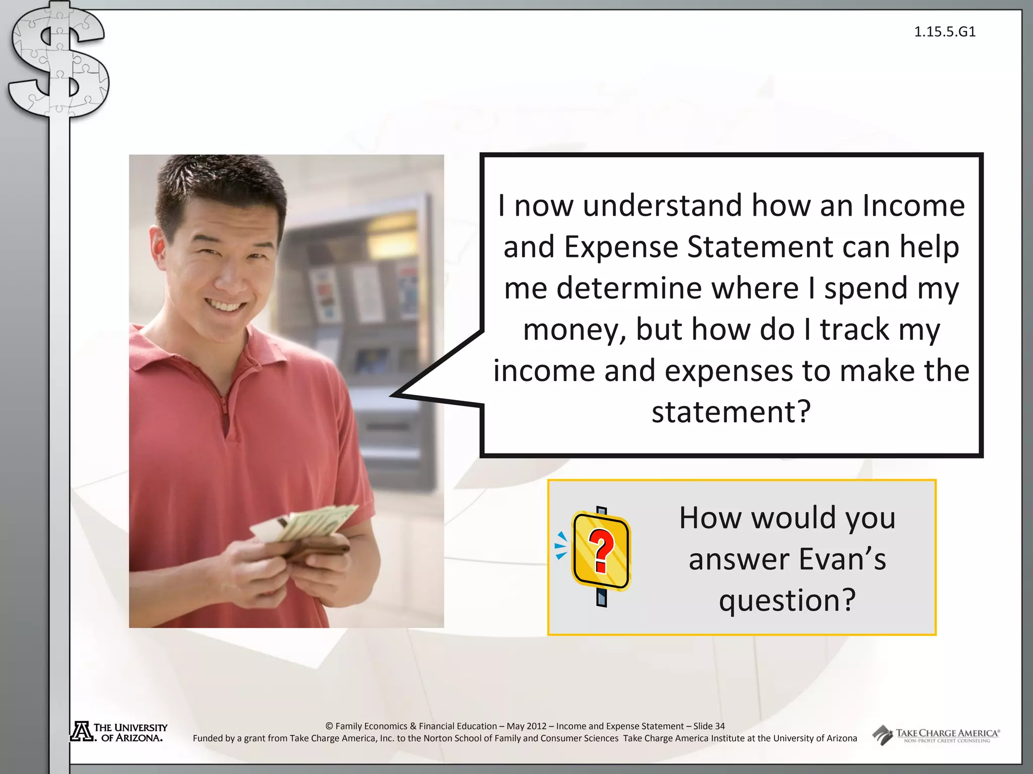 1.15.5.G1




                                                                         I now understand how an Income
                                                                          and Expense Statement can help
                                                                          me determine where I spend my
                                                                           money, but how do I track my
                                                                        income and expenses to make the
                                                                                   statement?


                                                                                                                    How would you
                                                                                                                    answer Evan’s
                                                                                                                      question?


                               © Family Economics & Financial Education – May 2012 – Income and Expense Statement – Slide 34
Funded by a grant from Take Charge America, Inc. to the Norton School of Family and Consumer Sciences Take Charge America Institute at the University of Arizona
 