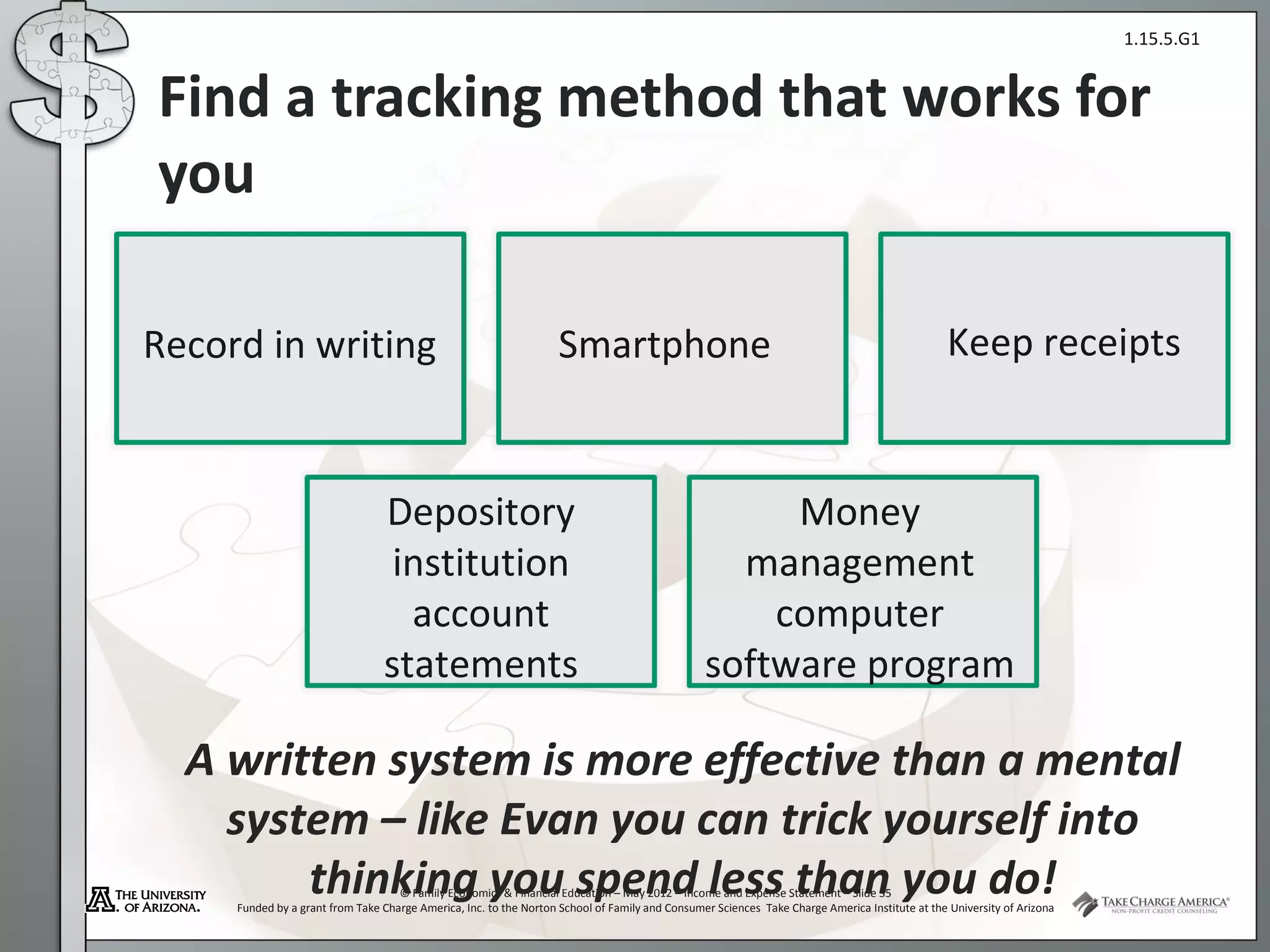 1.15.5.G1


Find a tracking method that works for
you

Record in writing                                                  Smartphone                                                                  Keep receipts



                                 Depository                                                          Money
                                  institution                                                     management
                                   account                                                          computer
                                 statements                                                     software program

  A written system is more effective than a mental
    system – like Evan you can trick yourself into
        thinking you spend less than you do!
                                    © Family Economics & Financial Education – May 2012 – Income and Expense Statement – Slide 35
     Funded by a grant from Take Charge America, Inc. to the Norton School of Family and Consumer Sciences Take Charge America Institute at the University of Arizona
 