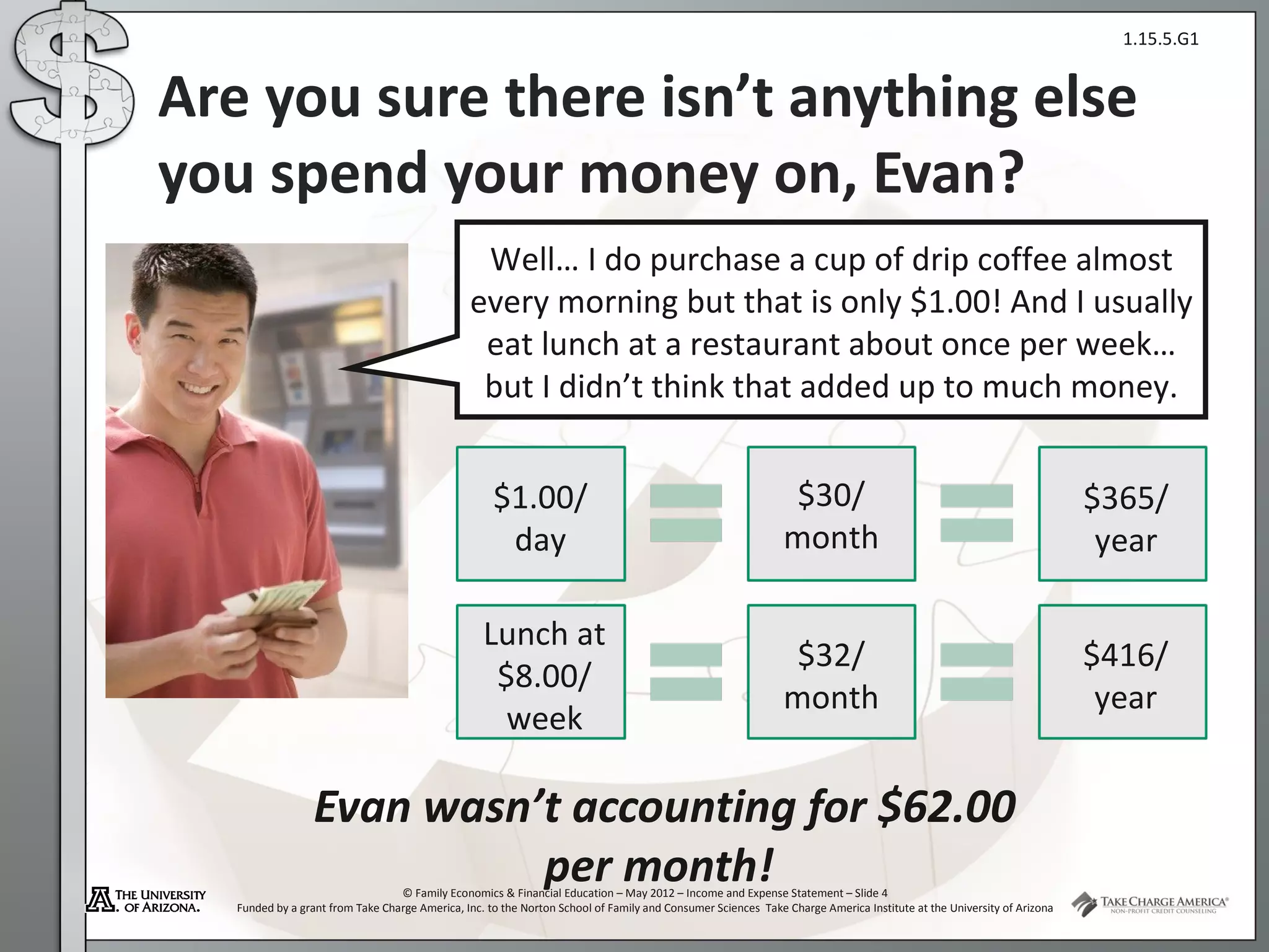 1.15.5.G1


Are you sure there isn’t anything else
you spend your money on, Evan?
                                                 Well… I do purchase a cup of drip coffee almost
                                                every morning but that is only $1.00! And I usually
                                                 eat lunch at a restaurant about once per week…
                                                 but I didn’t think that added up to much money.


                                                     $1.00/                                                    $30/                                                   $365/
                                                      day                                                     month                                                    year

                                                   Lunch at
                                                                                                               $32/                                                   $416/
                                                    $8.00/
                                                                                                              month                                                    year
                                                     week

                  Evan wasn’t accounting for $62.00
                            per month!
                                  © Family Economics & Financial Education – May 2012 – Income and Expense Statement – Slide 4
   Funded by a grant from Take Charge America, Inc. to the Norton School of Family and Consumer Sciences Take Charge America Institute at the University of Arizona
 