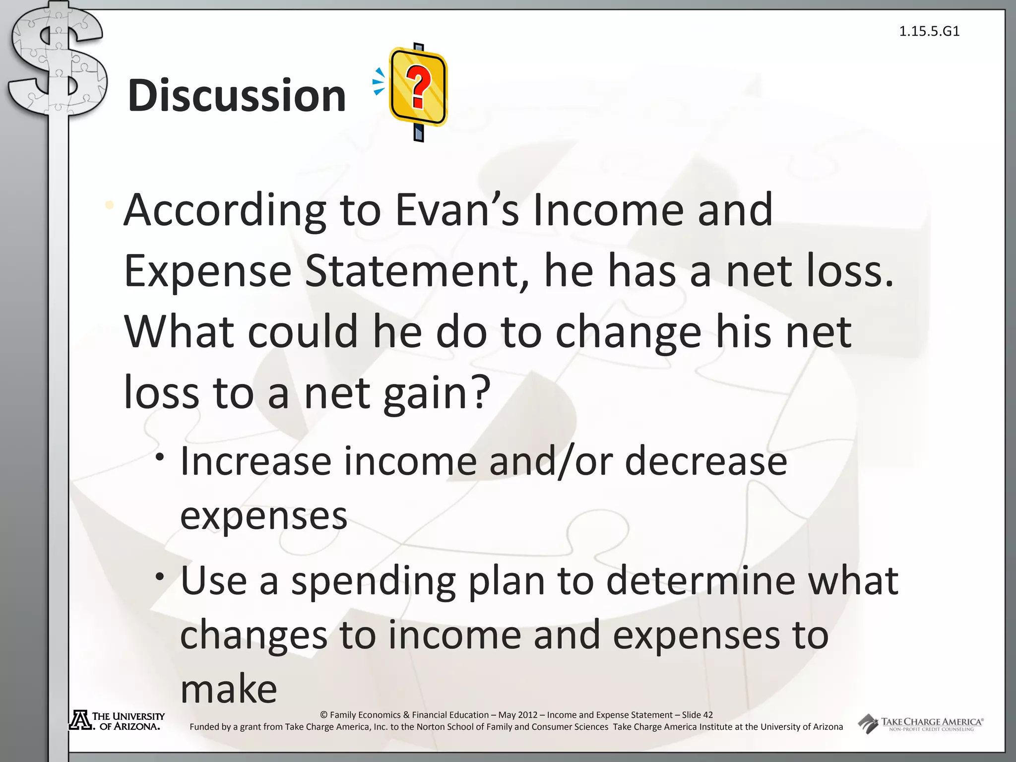 1.15.5.G1



 Discussion

• Accordingto Evan’s Income and
Expense Statement, he has a net loss.
What could he do to change his net
loss to a net gain?
  •   Increase income and/or decrease
      expenses
  •   Use a spending plan to determine what
      changes to income and expenses to
      make                           © Family Economics & Financial Education – May 2012 – Income and Expense Statement – Slide 42
      Funded by a grant from Take Charge America, Inc. to the Norton School of Family and Consumer Sciences Take Charge America Institute at the University of Arizona
 